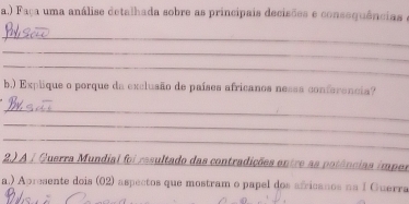 ) Faça uma análise detalhada sobre as princípais decisões e consequências e 
_ 
_ 
_ 
b.) Explique o porque da exclusão de países africanos nesss conferencia? 
_ 
_ 
_ 
2.) A / Querra Mundial foi resultado das contradições entre as potências imper 
a.) Apresente dois (02) aspectos que mostram o papel dos africanos na I Guerra