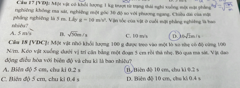 [VD]: Một vật có khối lượng 1 kg trượt từ trạng thái nghi xuống một mặt phẳng
nghiêng không ma sát, nghiêng một góc 30 độ so với phương ngang. Chiều dài của mặt
phẳng nghiêng là 5 m. Lấy g=10m/s^2. Vận tốc của vật ở cuối mặt phẳng nghiêng là bao
nhiêu?
A. 5m/s B. sqrt(50)m/s C. 10 m/s D. 0sqrt(2)m/s
Câu 18 [VDC]: Một vật nhỏ khối lượng 100 g được treo vào một lò xo nhẹ có độ cứng 100
N/m. Kéo vật xuống dưới vị trí cân bằng một đoạn 5 cm rồi thả nhẹ. Bỏ qua ma sát. Vật dao
động điều hòa với biên độ và chu kì là bao nhiêu?
A. Biên độ 5 cm, chu kì 0.2 s Bộ Biên độ 10 cm, chu kì 0.2 s
C. Biên độ 5 cm, chu kì 0.4 s D. Biên độ 10 cm, chu kì 0.4 s