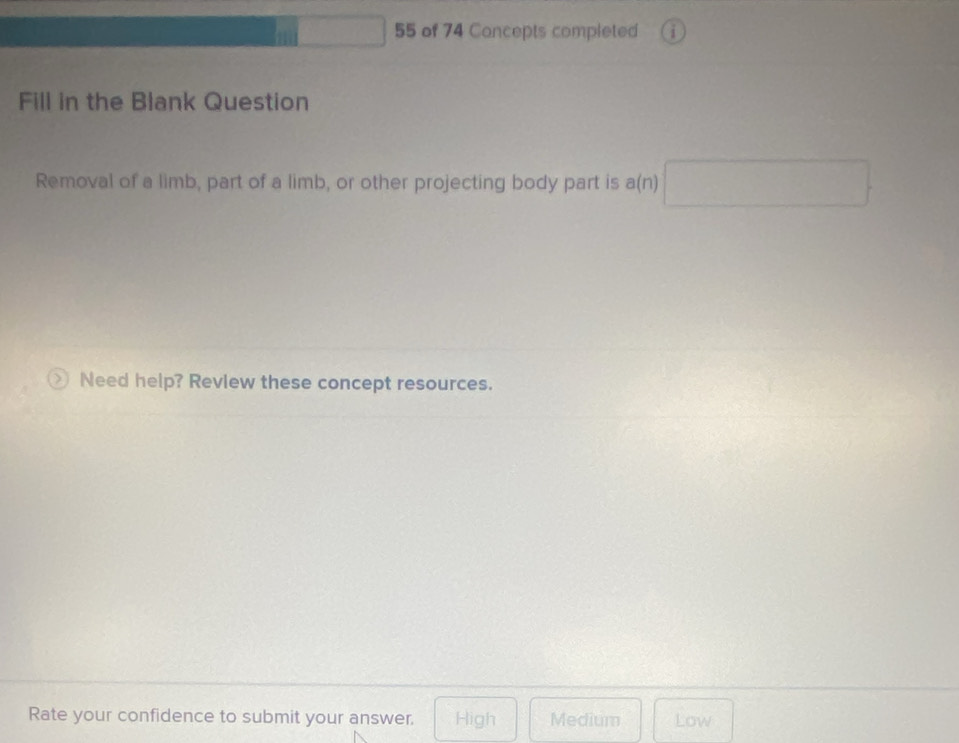 of 74 Concepts completed
Fill in the Blank Question
Removal of a limb, part of a limb, or other projecting body part is a(n) □ 
Need help? Revlew these concept resources.
Rate your confidence to submit your answer. High Medium Low