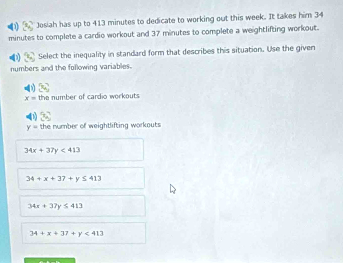 Josiah has up to 413 minutes to dedicate to working out this week. It takes him 34
minutes to complete a cardio workout and 37 minutes to complete a weightlifting workout.
Select the inequality in standard form that describes this situation. Use the given
numbers and the following variables.
x= the number of cardio workouts
y= the number of weightlifting workouts
34x+37y<413</tex>
34+x+37+y≤ 413
34x+37y≤ 413
34+x+37+y<413</tex>