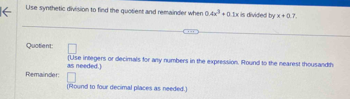 Use synthetic division to find the quotient and remainder when 0.4x^3+0.1x is divided by x+0.7. 
Quotient: □ 
(Use integers or decimals for any numbers in the expression. Round to the nearest thousandth 
as needed.) 
Remainder: 
(Round to four decimal places as needed.)