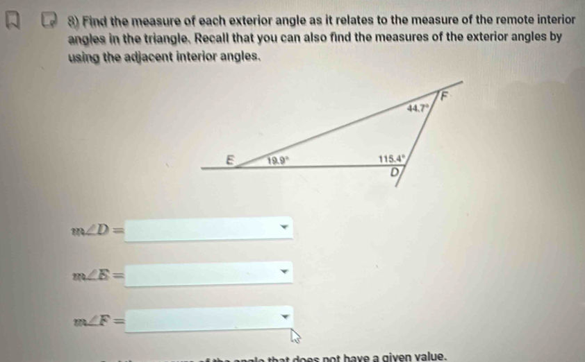 Find the measure of each exterior angle as it relates to the measure of the remote interior
angles in the triangle. Recall that you can also find the measures of the exterior angles by
using the adjacent interior angles.
m∠ D=□
m∠ E=_ 
m∠ F=_ 
t does not have a given value.