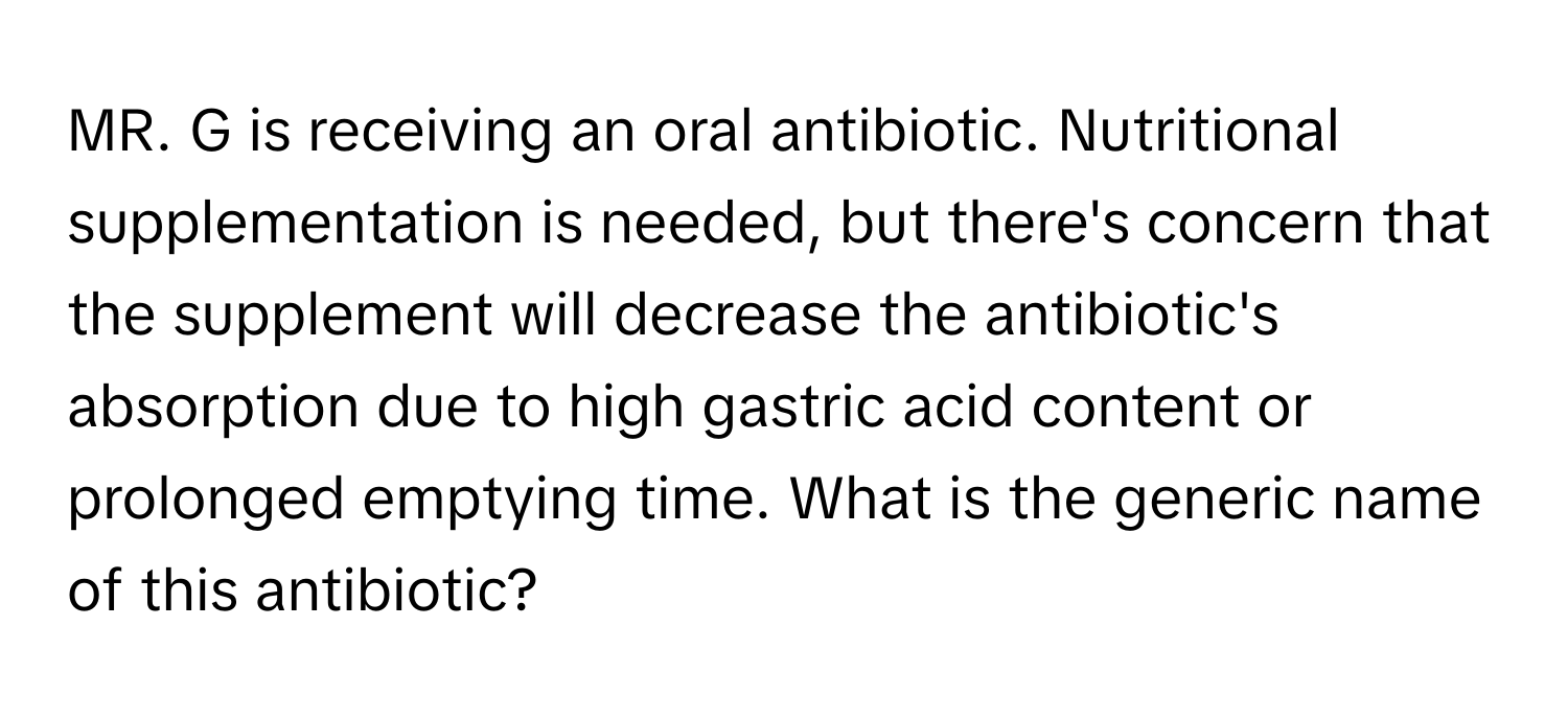 MR. G is receiving an oral antibiotic.  Nutritional supplementation is needed, but there's concern that the supplement will decrease the antibiotic's absorption due to high gastric acid content or prolonged emptying time. What is the generic name of this antibiotic?