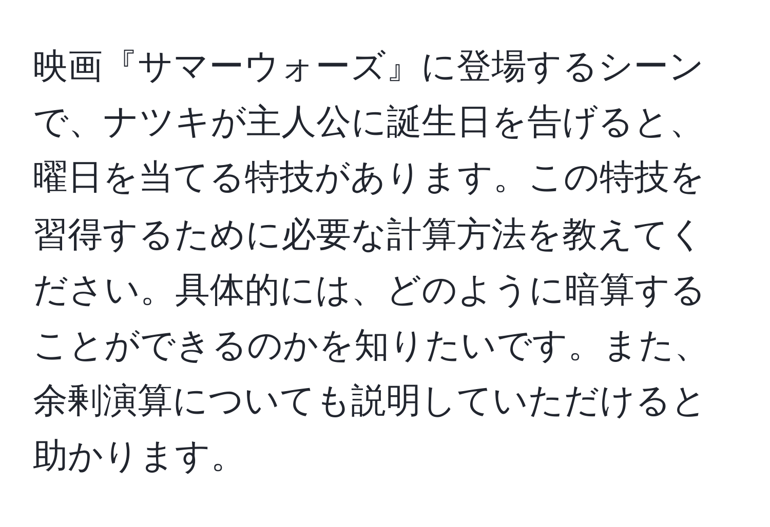 映画『サマーウォーズ』に登場するシーンで、ナツキが主人公に誕生日を告げると、曜日を当てる特技があります。この特技を習得するために必要な計算方法を教えてください。具体的には、どのように暗算することができるのかを知りたいです。また、余剰演算についても説明していただけると助かります。