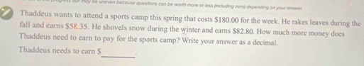 LUP Mby be uneven because questions can be worth more or less fincluding zero) depending on your answer 
Thaddeus wants to attend a sports camp this spring that costs $180.00 for the week. He rakes leaves during the 
fall and earns $58.35. He shovels snow during the winter and earns $82.80. How much more money does 
Thaddeus need to earn to pay for the sports camp? Write your answer as a decimal. 
Thaddeus needs to earn $ _ .