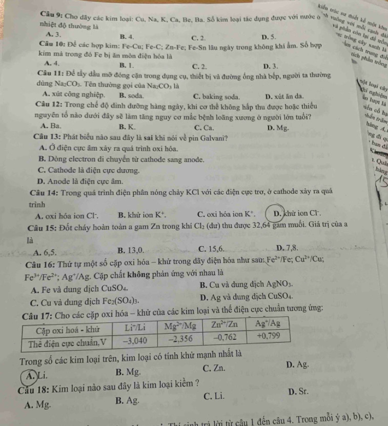 Cho dãy các kim loại: Cu, Na, K, Ca, Be, Ba. Số kim loại tác dụng được với nước ở
kiến trúc sư thiết kế một khí
nhiệt độ thường là
vh uông với mỗi cạnh đã * r trng cây xanh là
và phần còn lại đề trồn
A. 3. B. 4. C. 2. D. 5.
Câu 10: Để các hợp kim: Fe-Cu; Fe-C; Zn-Fe; Fe-Sn lâu ngày trong không khi ẩm. Số hợp  m cách trung điể
kim mà trong đó Fe bị ăn mòn điện hỏa là
tích phần trồng
A. 4. B. 1. C. 2. D. 3.
Câu 11: Để tấy dầu mỡ đóng cặn trong dụng cụ, thiết bị và đường ống nhà bếp, người ta thường
dùng Na_2CO_3.  Tên thường gọi của Na_2CO_3 là
hột loại cây Nhí nghiệm Ấn lượt là
A. xút công nghiệp. B. soda. C. baking soda. D. xút ăn da.
Câu 12: Trong chế độ dinh dưỡng hàng ngày, khi cơ thể không hấp thu được hoặc thiếu  viên cố hạ thần trăm
nguyên tổ nào dưới đây sẽ làm tăng nguy cơ mắc bệnh loãng xương ở người lớn tuổi?
A. Ba. B. K. C. Ca. D. Mg.
hàng A,
Câu 13: Phát biểu nào sau đây là sai khi nói về pin Galvani?
ng đi q *  ban đồ
A. Ở điện cực âm xây ra quá trình oxi hóa.
Khoảng
B. Dòng electron di chuyển từ cathode sang anode.
1. Quã
C. Cathode là điện cực dương. hàng
D. Anode là điện cực âm.
Câu 14: Trong quá trình điện phân nóng chảy KCl với các điện cực trơ, ở cathode xảy ra quá
trình
A. oxi hóa ion Cl. B. khử ion K^+. C. oxi hóa ion K^+. D. khữ ion Cl .
Câu 15: Đốt cháy hoàn toàn a gam Zn trong khí Cl_2 (dư) thu được 32,64 gam muối. Giá trị của a
là
A. 6,5. B. 13,0. C. 15,6. D. 7,8.
Câu 16: Thứ tự một số cặp oxi hóa - khử trong dãy điện hóa như sau Fe^(2+)/Fe;Cu^(2+)/Cu;
Fe^(3+)/Fe^(2^+;Ag^+)/Ag. Cặp chất không phản ứng với nhau là
A. Fe và dung dịch CuSO_4 B. Cu và dung địch AgNO_3.
C. Cu và dung địch Fe_2(SO_4)_3. D. Ag và dung dịch CuSO₄.
a - khử của các kim loại và thể điện cực chuẩn tương ứng:
Trong số các kim loại trên, kim loại có tính khử mạnh nhấ
A. Li. B. Mg. C. Zn. D. Ag.
Câu 18: Kim loại nào sau đây là kim loại kiểm ?
A. Mg. B. Ag. C. Li. D. Sr.
tinh trà lời từ câu 1 đến câu 4. Trong mỗi ý a), b), c),