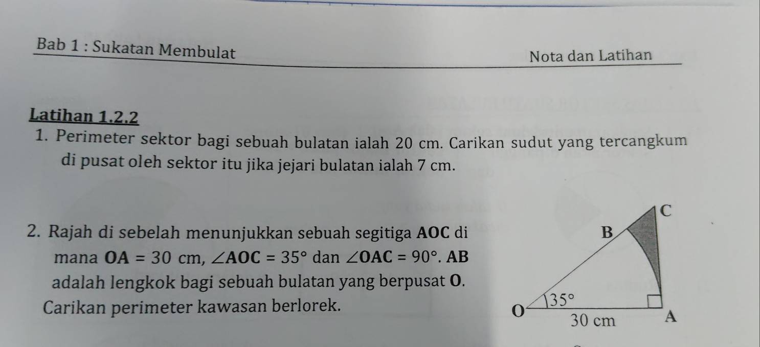 Bab 1 : Sukatan Membulat
Nota dan Latihan
Latihan 1.2.2
1. Perimeter sektor bagi sebuah bulatan ialah 20 cm. Carikan sudut yang tercangkum
di pusat oleh sektor itu jika jejari bulatan ialah 7 cm.
2. Rajah di sebelah menunjukkan sebuah segitiga AOC di
mana OA=30cm,∠ AOC=35°da ∠ OAC=90°. AB
adalah lengkok bagi sebuah bulatan yang berpusat O.
Carikan perimeter kawasan berlorek.