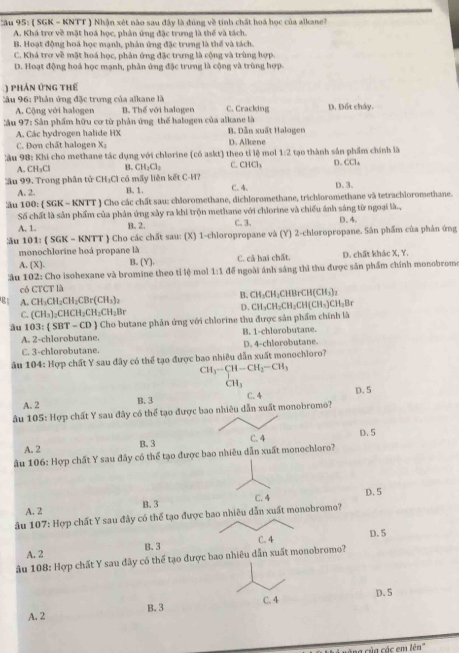  SGK - KNTT ) Nhận xét nào sau đây là đúng về tính chất hoá học của alkane?
A. Khá trơ về mặt hoá học, phản ứng đặc trưng là thế và tách.
B. Hoạt động hoá học mạnh, phản ứng đặc trưng là thế và tách.
C. Khá trơ về mặt hoá học, phản ứng đặc trưng là cộng và trùng hợp.
D. Hoạt động hoá học mạnh, phản ứng đặc trưng là cộng và trùng hợp.
) phản ứnG thế
âu 96: Phản ứng đặc trưng của alkane là
A. Cộng với halogen B. Thế với halogen C. Cracking D. Đốt cháy.
:ầu 97: Sản phẩm hữu cơ từ phản ứng thế halogen của alkane là
A. Các hydrogen halide HX B. Dẫn xuất Halogen
C. Đơn chất halogen X_2 D. Alkene
Câu 98: Khi cho methane tác dụng với chlorine (có askt) theo tỉ lệ mol 1:2 tạo thành sản phẩm chính là
A. CH_3Cl B. CH_2Cl_2 C. CHCl₃ D. CCl_4
Xầu 99. Trong phân tử CH_3Cl có mấy liên kết C-H? D. 3.
A. 2. B. 1.
C. 4.
ầu 100:  SGK - KNTT  Cho các chất sau: chloromethane, dichloromethane, trichloromethane và tetrachloromethane.
Số chất là sản phẩm của phản ứng xây ra khi trộn methane với chlorine và chiếu ánh sáng từ ngoại là...,
A. 1. B. 2. C. 3. D. 4.
âu 1 01:  SGK=KNTT  Cho các chất sau: (X) 1-chloropropane và (Y) 2-chloropropane. Sản phẩm của phản ứng
monochlorine hoá propane là
A. (X). B. (Y). C. cả hai chất. D. chất khác X, Y.
ầu 102: Cho isohexane và bromine theo tỉ lệ mol 1:1 để ngoài ánh sáng thì thu được sản phẩm chính monobrome
có CTCT là
81 A. CH_3CH_2CH_2CBr(CH_3)_2
B. CH_3CH_2CHBrCH(CH_3)_2
C. (CH_3)_2CHCH_2CH_2CH_2Br
D、 CH_3CH_2CH_2CH(CH_3)CH_2Br
âu 103: SBT-CD  Cho butane phản ứng với chlorine thu được sản phẩm chính là
A. 2-chlorobutane. B. 1-chlorobutane.
C. 3-chlorobutane. D. 4-chlorobutane.
âu 104: Hợp chất Y sau đây có thể tạo được bao nhiêu dẫn xuất monochloro?
CH_3-CH-CH_2-CH_3
CH_3
A. 2 B. 3 C. 4
D. 5
Ấu 105: Hợp chất Y sau đây có thể tạo được bao nhiêu dẫn xuất monobromo?
C. 4 D. 5
A.  2 B. 3
âu 106: Hợp chất Y sau đây có thể tạo được bao nhiêu dẫn xuất monochloro?
D.5
A. 2 B.3 C. 4
âu 107: Hợp chất Y sau đây có thể tạo được bao nhiêu dẫn xuất monobromo?
D. 5
C. 4
B.3
A. 2
âu 108: Hợp chất Y sau đây có thể tạo được bao nhiêu dẫn xuất monobromo?
D. 5
C. 4
B. 3
A. 2
cũng của các em lên"