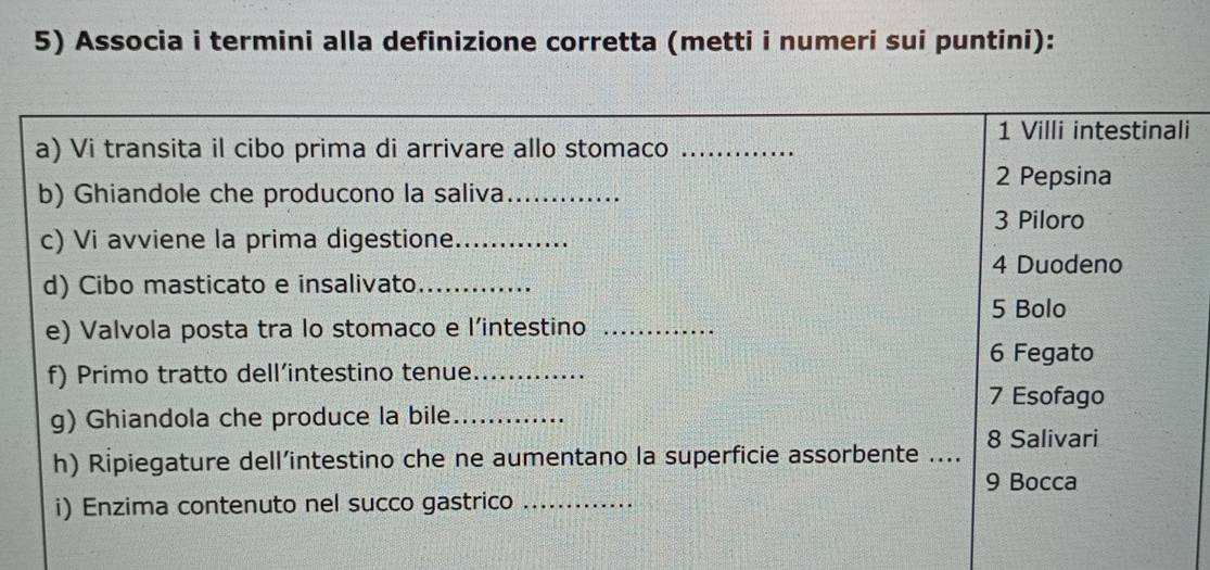 Associa i termini alla definizione corretta (metti i numeri sui puntini):
1 Villi intestinali
a) Vi transita il cibo prima di arrivare allo stomaco_
2 Pepsina
b) Ghiandole che producono la saliva_
3 Piloro
c) Vi avviene la prima digestione_
4 Duodeno
d) Cibo masticato e insalivato_
5 Bolo
e) Valvola posta tra lo stomaco e l'intestino_
6 Fegato
f) Primo tratto dell’intestino tenue._
7 Esofago
g) Ghiandola che produce la bile_
h) Ripiegature dell’intestino che ne aumentano la superficie assorbente ...._ 8 Salivari
9 Bocca
i) Enzima contenuto nel succo gastrico_