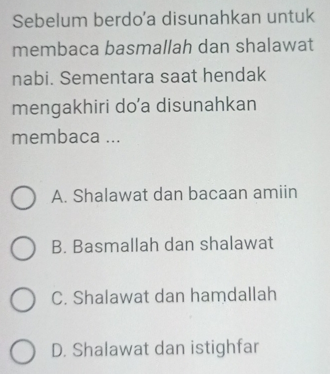 Sebelum berdo'a disunahkan untuk
membaca basmallah dan shalawat
nabi. Sementara saat hendak
mengakhiri do’a disunahkan
membaca ...
A. Shalawat dan bacaan amiin
B. Basmallah dan shalawat
C. Shalawat dan hamdallah
D. Shalawat dan istighfar