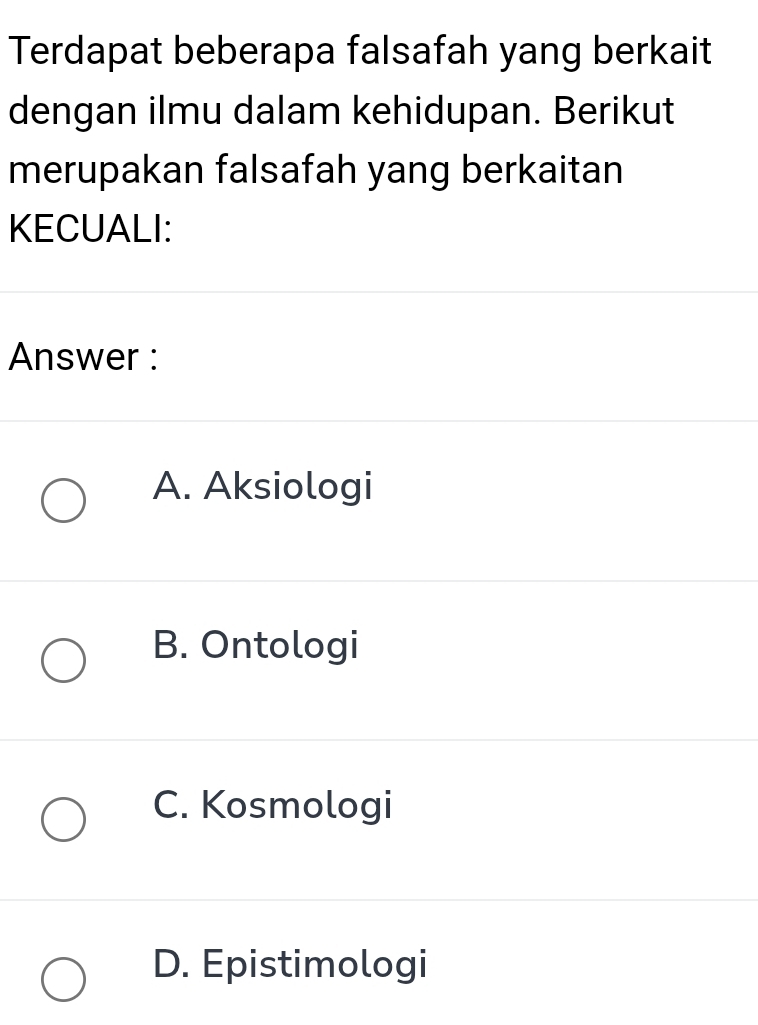 Terdapat beberapa falsafah yang berkait
dengan ilmu dalam kehidupan. Berikut
merupakan falsafah yang berkaitan
KECUALI:
Answer :
A. Aksiologi
B. Ontologi
C. Kosmologi
D. Epistimologi