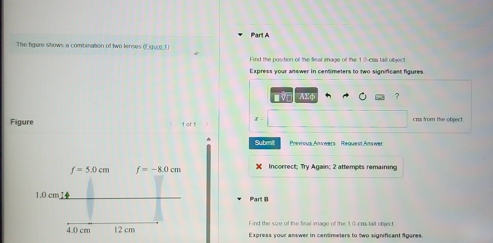 The figure shows a combination of two lenses (Eigure 1)
Find the position of the final image of the 1.0-cm-tall object.
Express your answer in centimeters to two significant figures.
ΑΣφ ?
x= cm from the object.
Figure 1 of 1
Submit Previous Answers Request Answer
Incorrect; Try Again; 2 attempts remaining
Part B
Find the size of the final image of the 1.0-cm-tall object.
Express your answer in centimeters to two significant figures.