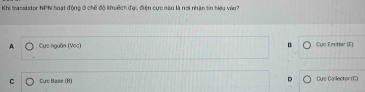 Khi transistor NPN hoạt động ở chế độ khuếch đại, điện cực nào là nơi nhận tín hiệu vào?
A Cực nguồn (Vcc) B Cực Emitter (E)
C Cực Base (B) D Cực Collector (C)