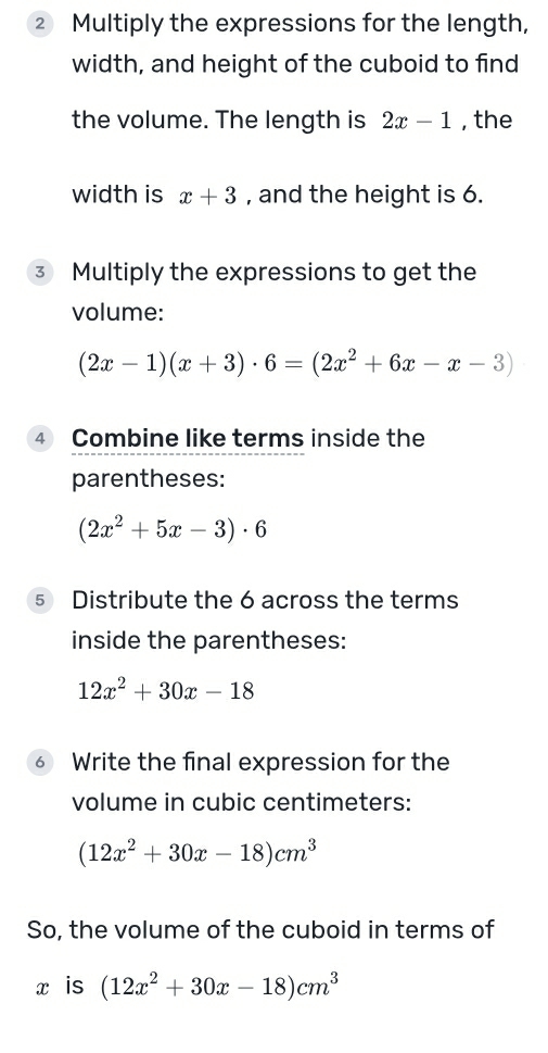 ② Multiply the expressions for the length, 
width, and height of the cuboid to find 
the volume. The length is 2x-1 , the 
width is x+3 , and the height is 6. 
3 Multiply the expressions to get the 
volume:
(2x-1)(x+3)· 6=(2x^2+6x-x-3)
④ Combine like terms inside the 
parentheses:
(2x^2+5x-3)· 6
5 Distribute the 6 across the terms 
inside the parentheses:
12x^2+30x-18
⑥ Write the final expression for the 
volume in cubic centimeters :
(12x^2+30x-18)cm^3
So, the volume of the cuboid in terms of
x is (12x^2+30x-18)cm^3