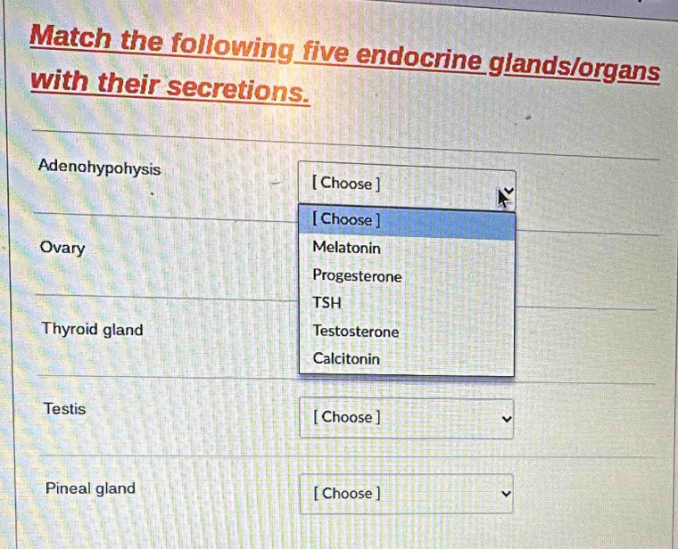 Match the following five endocrine glands/organs 
with their secretions. 
Adenohypohysis [ Choose ] 
[ Choose ] 
Ovary 
Melatonin 
Progesterone 
TSH 
Thyroid gland Testosterone 
Calcitonin 
Testis [ Choose ] 
Pineal gland [ Choose ]