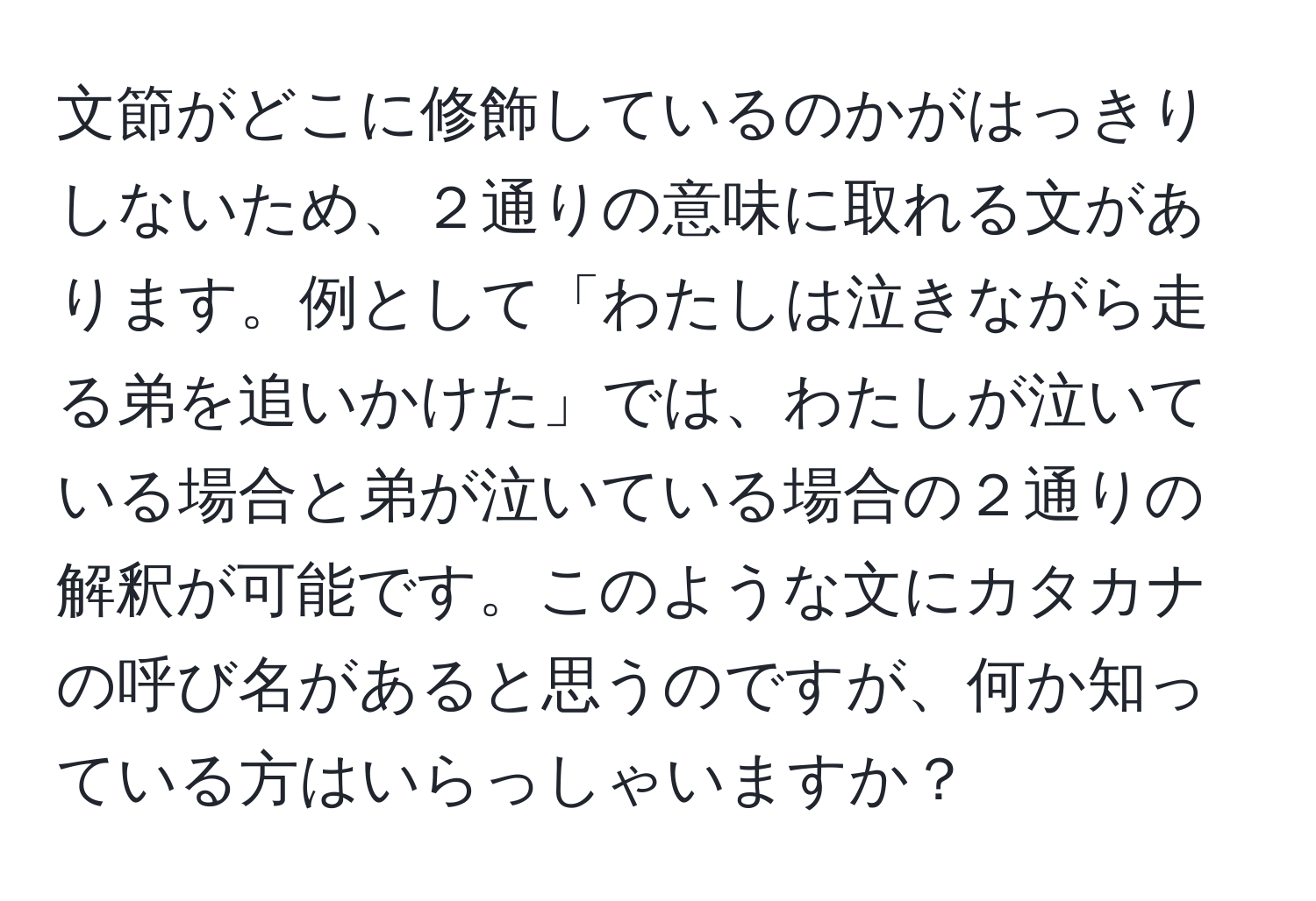 文節がどこに修飾しているのかがはっきりしないため、２通りの意味に取れる文があります。例として「わたしは泣きながら走る弟を追いかけた」では、わたしが泣いている場合と弟が泣いている場合の２通りの解釈が可能です。このような文にカタカナの呼び名があると思うのですが、何か知っている方はいらっしゃいますか？