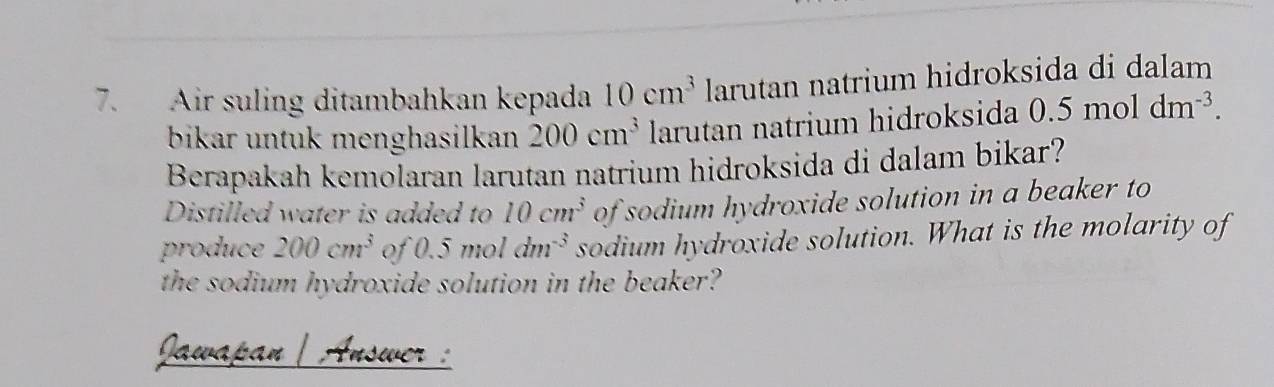 Air suling ditambahkan kepada 10cm^3 larutan natrium hidroksida di dalam 
bikar untuk menghasilkan 200cm^3 larutan natrium hidroksida 0.5moldm^(-3). 
Berapakah kemolaran larutan natrium hidroksida di dalam bikar? 
Distilled water is added to 10cm^3 of sodium hydroxide solution in a beaker to 
produce 200cm^3 of 0.5moldm^(-3) sodium hydroxide solution. What is the molarity of 
the sodium hydroxide solution in the beaker? 
Jawapan | Answer :