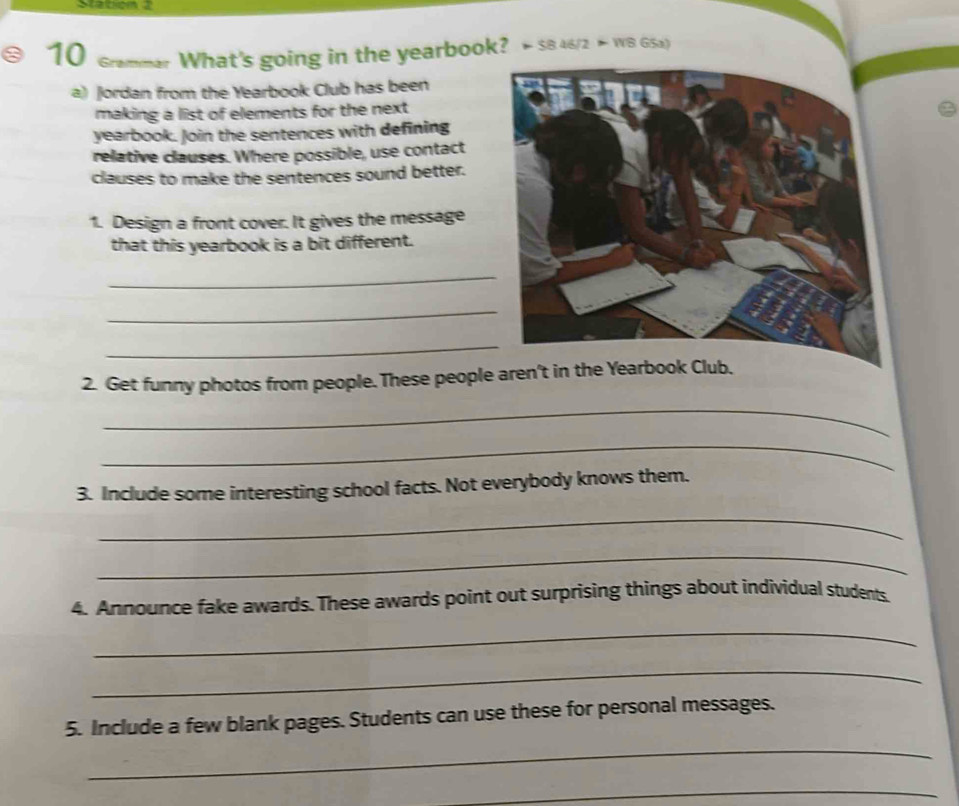 Stabon 2 
10 crammer What's going in the yearbook? * SB 46/2 > WB G5a) 
a) Jordan from the Yearbook Club has been 
making a list of elements for the next 
yearbook. Join the sentences with defining 
relative clauses. Where possible, use contact 
clauses to make the sentences sound better. 
1. Design a front cover. It gives the message 
that this yearbook is a bit different. 
_ 
_ 
_ 
2. Get funny photos from people. These people aren't in the Yearbook Club. 
_ 
_ 
3. Include some interesting school facts. Not everybody knows them. 
_ 
_ 
4. Announce fake awards. These awards point out surprising things about individual students. 
_ 
_ 
5. Include a few blank pages. Students can use these for personal messages. 
_ 
_