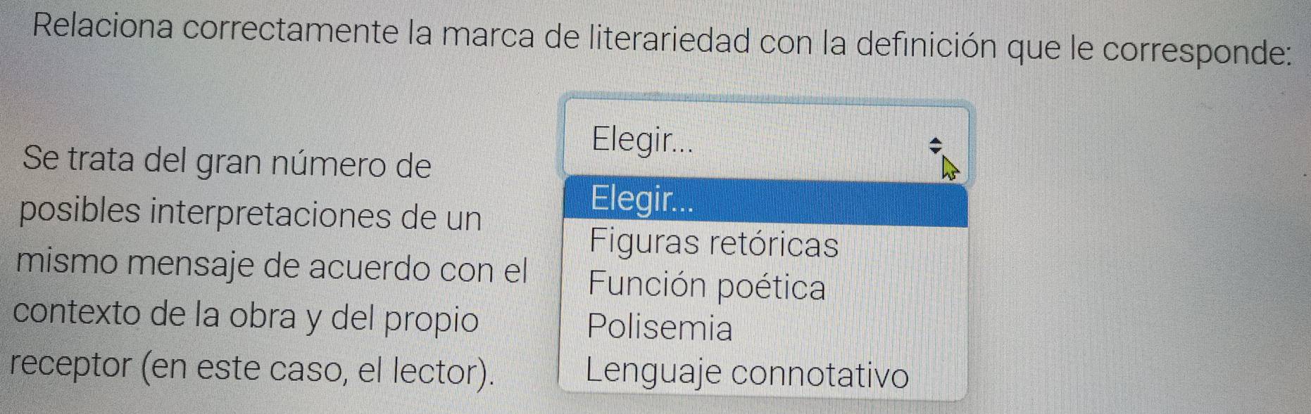 Relaciona correctamente la marca de literariedad con la definición que le corresponde:
Elegir...
Se trata del gran número de
posibles interpretaciones de un
Elegir...
Figuras retóricas
mismo mensaje de acuerdo con el Función poética
contexto de la obra y del propio Polisemia
receptor (en este caso, el lector). Lenguaje connotativo