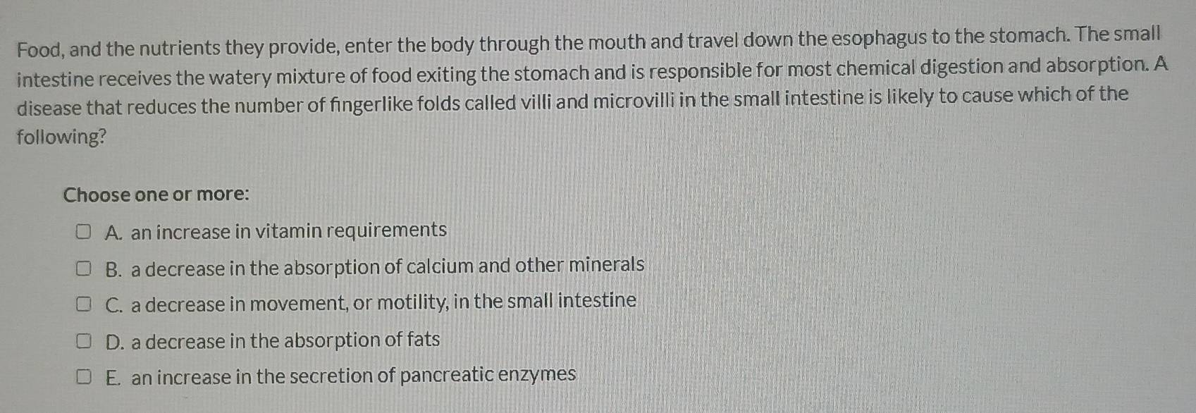 Food, and the nutrients they provide, enter the body through the mouth and travel down the esophagus to the stomach. The small
intestine receives the watery mixture of food exiting the stomach and is responsible for most chemical digestion and absorption. A
disease that reduces the number of fingerlike folds called villi and microvilli in the small intestine is likely to cause which of the
following?
Choose one or more:
A. an increase in vitamin requirements
B. a decrease in the absorption of calcium and other minerals
C. a decrease in movement, or motility, in the small intestine
D. a decrease in the absorption of fats
E. an increase in the secretion of pancreatic enzymes