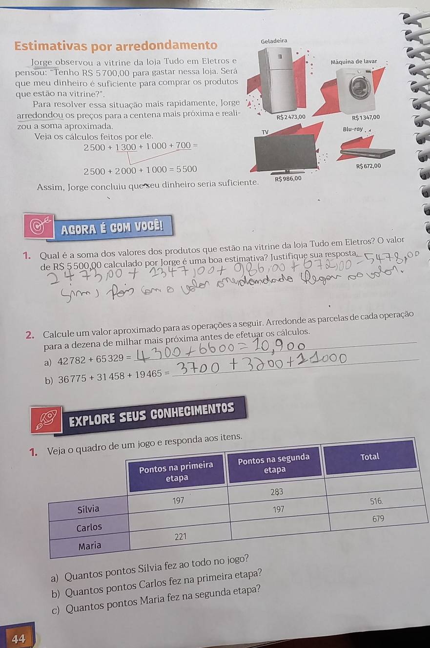 Estimativas por arredondamento 
Jorge observou a vitrine da loja Tudo em Eletros e 
pensou: "Tenho R$ 5 700,00 para gastar nessa loja. Será 
que meu dinheiro é suficiente para comprar os produtos 
que estão na vitrine?". 
Para resolver essa situação mais rapidamente, Jorge 
arredondou os preços para a centena mais próxima e reali 
zou a soma aproximada. 
Veja os cálculos feitos por ele.
2500+1300+1000+700=
2500+2000+1000=5500
Assim, Jorge concluiu que seu dinheiro seria sufic 
0 AGORA É COM VOCÊ! 
1. Qual é a soma dos valores dos produtos que estão na vitrine da loja Tudo em Eletros? O valor 
de R$ 5 500,00 calculado por Jorge é uma boa estimativa? Justifique sua resposta, 
2. Calcule um valor aproximado para as operações a seguir. Arredonde as parcelas de cada operação 
para a dezena de milhar mais próxima antes de efetuar os cálculos. 
a) 42782+65329= _ 
b) 36775+31458+19465=
EXPLORE SEUS CONHECIMENTOS 
tens. 
a) Quantos pontos Sílvia fez ao todo 
b) Quantos pontos Carlos fez na primeira etapa? 
c) Quantos pontos Maria fez na segunda etapa? 
44