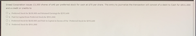 Sneed Corporation issues 13,300 shares of $48 par preferred stock for cash at $70 per share. The entry to journalize the transaction will consist of a debit to Cash for $931,000
and a credit or credits to
a. Preferred Stock for $638,400 and Retained Earnings for $292,600
b. Paid-In Capital from Preferred Stock for $931,000
c. Preferred Stock for $638,400 and Paid-In Capital in Excess of Par-Preferred Stock for $292,600
d. Preferred Stock for $931,000