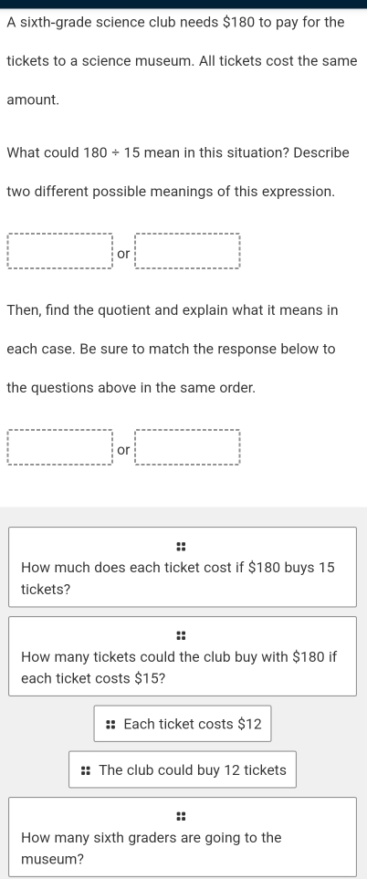 A sixth-grade science club needs $180 to pay for the
tickets to a science museum. All tickets cost the same
amount.
What could 180/ 15 mean in this situation? Describe
two different possible meanings of this expression.
□  or
Then, find the quotient and explain what it means in
each case. Be sure to match the response below to
the questions above in the same order.
or
How much does each ticket cost if $180 buys 15
tickets?
How many tickets could the club buy with $180 if
each ticket costs $15?
Each ticket costs $12
The club could buy 12 tickets
How many sixth graders are going to the
museum?