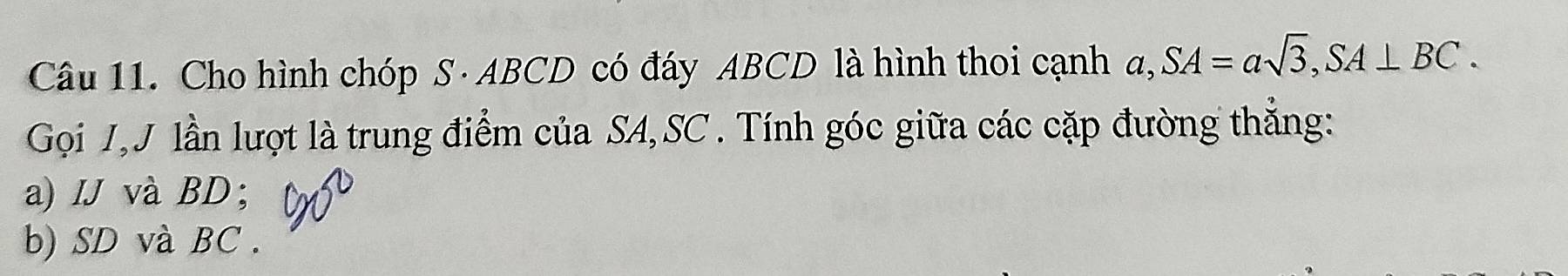 Cho hình chóp S · ABCD có đáy ABCD là hình thoi cạnh a, SA=asqrt(3), SA⊥ BC. 
Gọi J,J lần lượt là trung điểm của SA, SC. Tính góc giữa các cặp đường thẳng: 
a) IJ và BD; 
b) SD và BC.