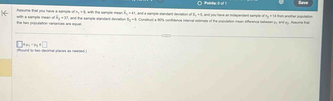 Save 
Assume that you have a sample of n_1=8 , with the sample mean overline X_1=41 , and a sample standard deviation of S_1=5 , and you have an independent sample of n_2=14 from another population 
with a sample mean of overline X_2=37 , and the sample standard deviation S_2=6. Construct a 90% confidence interval estimate of the population mean difference between mu _1 and mu _2. Assume that 
the two population variances are equal.
□ ≤ mu _1-mu _2≤ □
(Round to two decimal places as needed.)