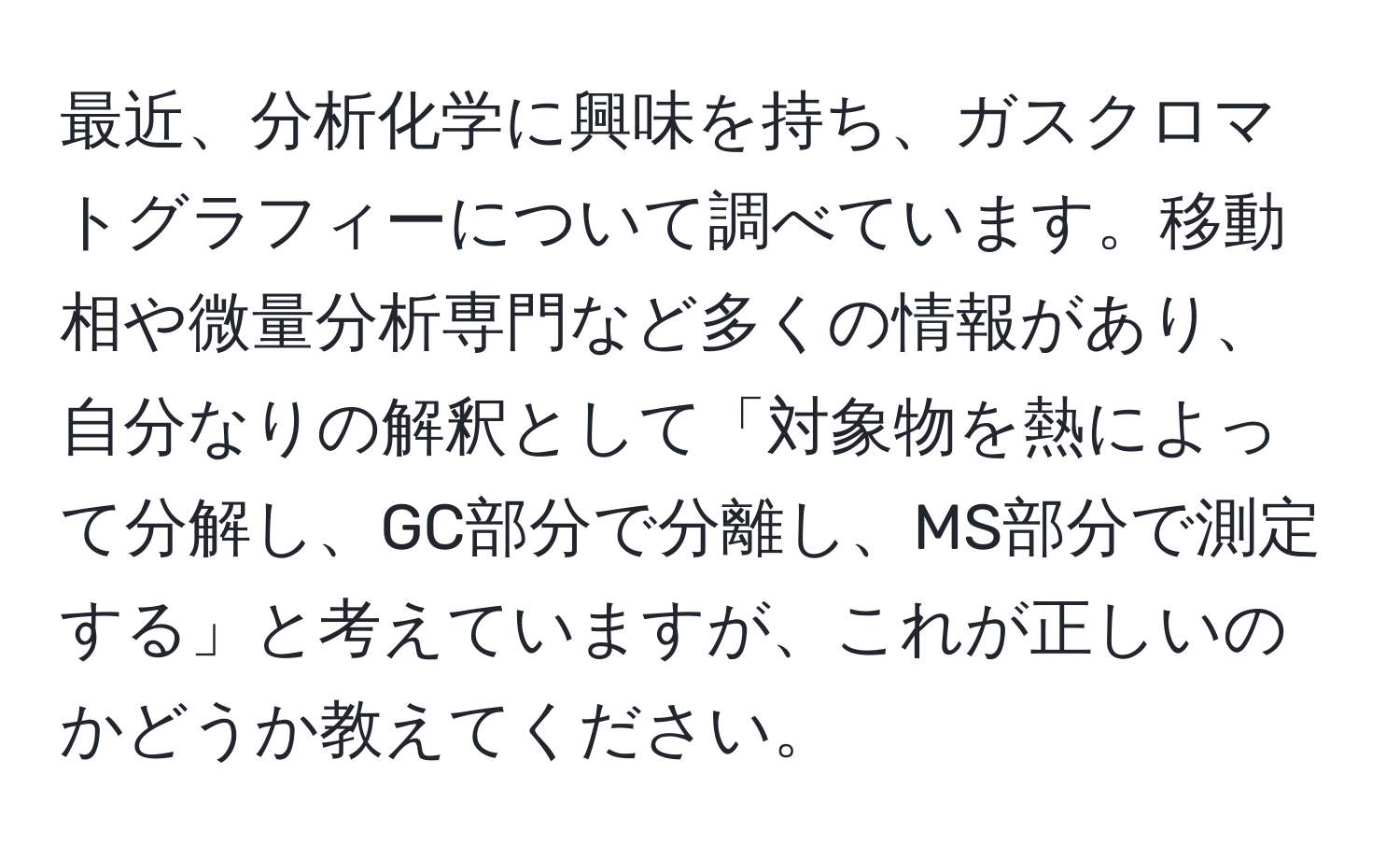 最近、分析化学に興味を持ち、ガスクロマトグラフィーについて調べています。移動相や微量分析専門など多くの情報があり、自分なりの解釈として「対象物を熱によって分解し、GC部分で分離し、MS部分で測定する」と考えていますが、これが正しいのかどうか教えてください。