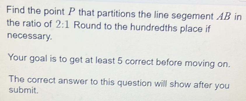 Find the point P that partitions the line segement AB in 
the ratio of 2:1 Round to the hundredths place if 
necessary. 
Your goal is to get at least 5 correct before moving on. 
The correct answer to this question will show after you 
submit.