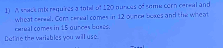 A snack mix requires a total of 120 ounces of some corn cereal and 
wheat cereal. Corn cereal comes in 12 ounce boxes and the wheat 
cereal comes in 15 ounces boxes. 
Define the variables you will use.