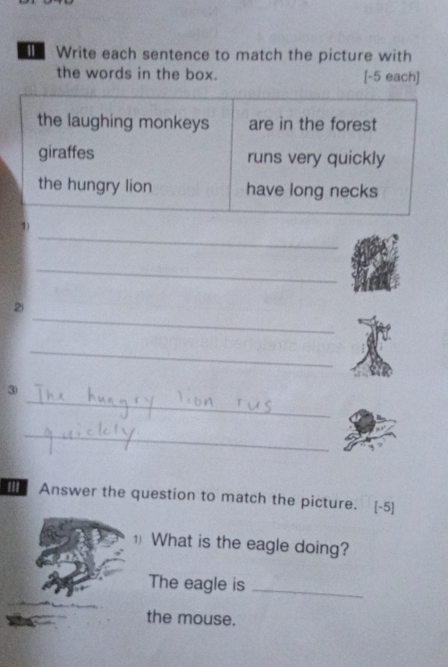 Write each sentence to match the picture with 
the words in the box. [-5 each] 
the laughing monkeys are in the forest 
giraffes runs very quickly 
the hungry lion have long necks 
_ 
1) 
_ 
_ 
2 
_ 
_ 
③ 
_ 
Answer the question to match the picture. [-5] 
1) What is the eagle doing? 
The eagle is_ 
the mouse.