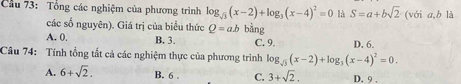 Cầu 73: Tổng các nghiệm của phương trình log _sqrt(3)(x-2)+log _3(x-4)^2=0 là S=a+bsqrt(2) (với a, b là
các số nguyên). Giá trị của biểu thức Q=a.b bằng
A. 0. B. 3. C. 9. D. 6.
Câu 74: Tính tổng tất cả các nghiệm thực của phương trình log _sqrt(3)(x-2)+log _3(x-4)^2=0.
A. 6+sqrt(2). B. 6. C. 3+sqrt(2). D. 9.