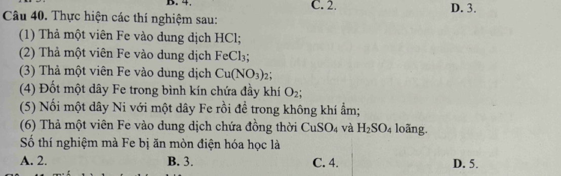 4. C. 2. D. 3.
Câu 40. Thực hiện các thí nghiệm sau:
(1) Thả một viên Fe vào dung dịch HCl;
(2) Thả một viên Fe vào dung dịch FeCl_3; 
(3) Thả một viên Fe vào dung dịch Cu(NO_3)_2.
(4) Đốt một dây Fe trong bình kín chứa đầy khí O_2; 
(5) Nối một dây Ni với một dây Fe rồi để trong không khí ẩm;
(6) Thả một viên Fe vào dung dịch chứa đồng thời CuSO_4 và H_2SO_4 loãng.
Số thí nghiệm mà Fe bị ăn mòn điện hóa học là
A. 2. B. 3. C. 4. D. 5.