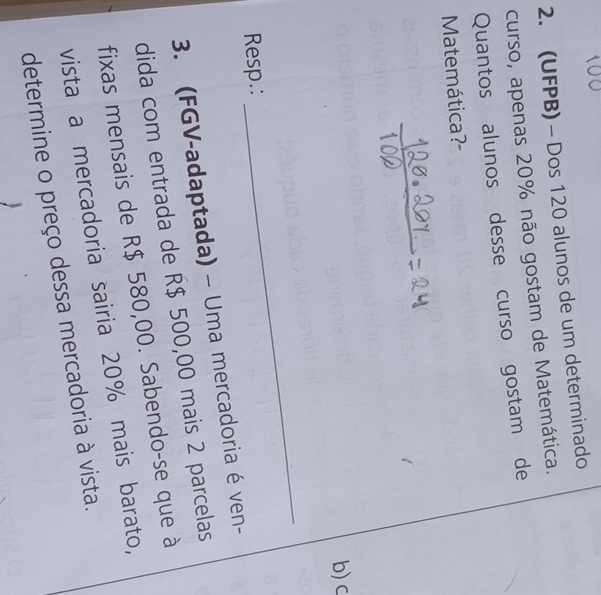 (UFPB) - Dos 120 alunos de um determinado 
curso, apenas 20% não gostam de Matemática. 
Quantos alunos desse curso gostam de 
Matemática?- 
b) c 
Resp.: 
_ 
3. (FGV-adaptada) - Uma mercadoria é ven- 
dida com entrada de R$ 500,00 mais 2 parcelas 
fixas mensais de R$ 580,00. Sabendo-se que à 
vista a mercadoria sairia 20% mais barato, 
determine o preço dessa mercadoria à vista.