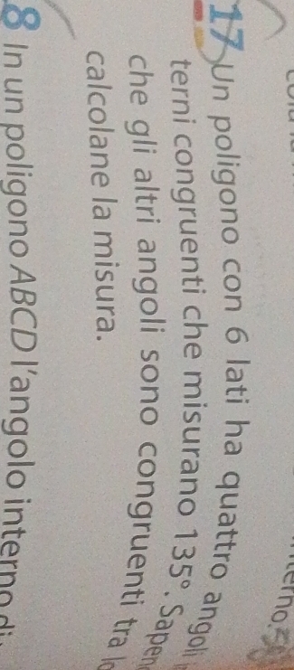 terno 
17 Un poligono con 6 lati ha quattro angoli 
terni congruenti che misurano 135°. Sapen 
che gli altri angoli sono congruenti tra k 
calcolane la misura. 
8 n n poli ono ABCD l'an g o i te o