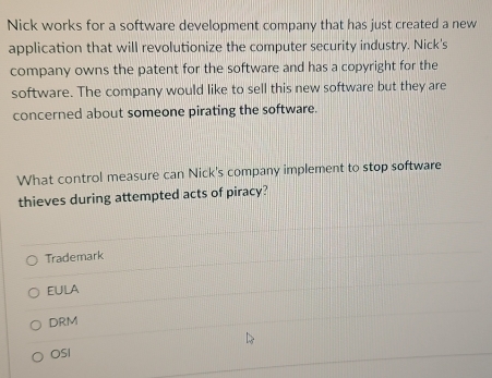 Nick works for a software development company that has just created a new
application that will revolutionize the computer security industry. Nick's
company owns the patent for the software and has a copyright for the
software. The company would like to sell this new software but they are
concerned about someone pirating the software.
What control measure can Nick's company implement to stop software
thieves during attempted acts of piracy?
Trademark
EulA
DRM
OSI