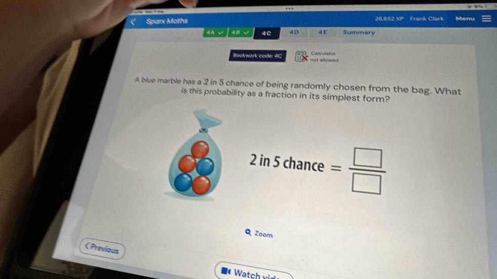 = ?? ” 
Sparx Maths 28,852 XP Frank Clark Menu 
48 4C A D 4 E Summary 
Bookwork code: 4C not allowed Calculator 
A blue marble has a 2 in 5 chance of being randomly chosen from the bag. What 
is this probability as a fraction in its simplest form?
2in5chance= □ /□  
Q Zoom 
《 Previous 
Watch vid