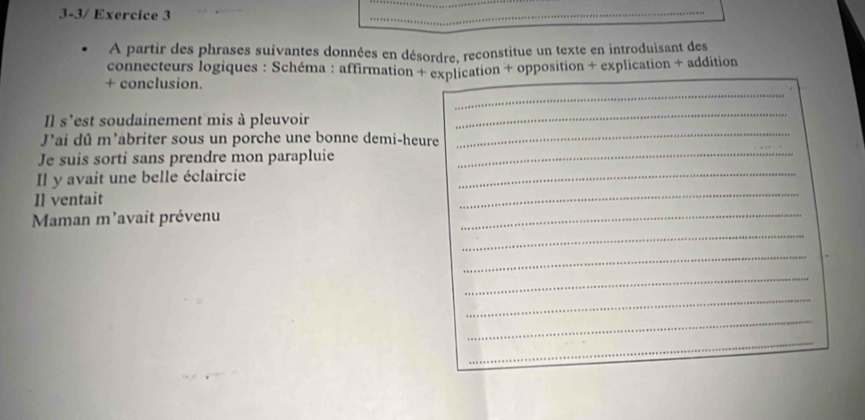 3-3/ Exercice 3 
_ 
À partir des phrases suivantes données en désordre, reconstitue un texte en introduisant des 
connecteurs logiques : Schéma : affirmation + explication + opposition + explication + addition 
_ 
+ conclusion. 
_ 
Il s'est soudainement mis à pleuvoir 
_ 
J'ai dû m'abriter sous un porche une bonne demi-heure 
_ 
Je suis sorti sans prendre mon parapluie_ 
_ 
Il y avait une belle éclaircie 
_ 
Il ventait 
_ 
Maman m'avait prévenu 
_ 
_ 
_ 
_ 
_