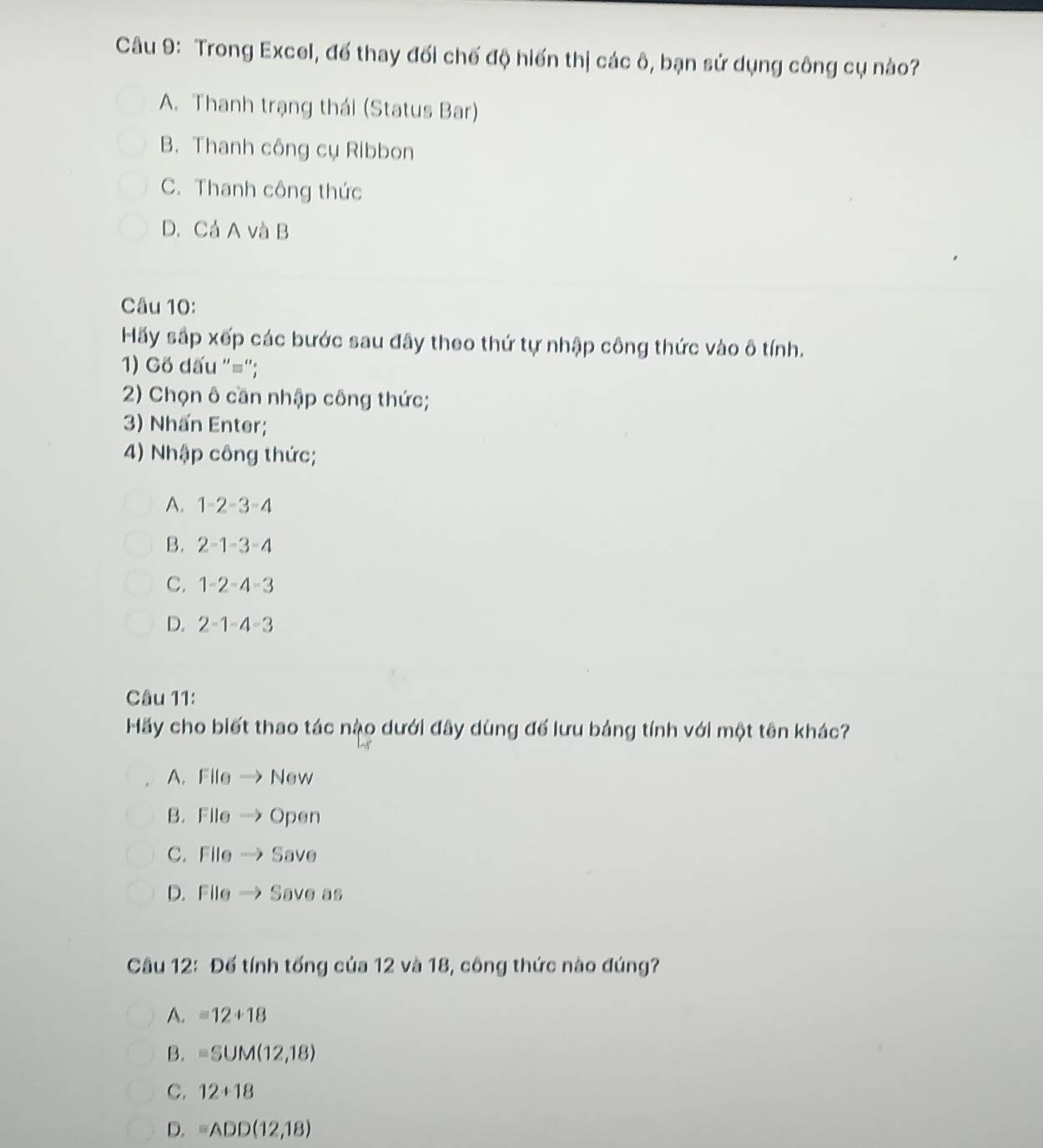 Trong Excel, đế thay đối chế độ hiến thị các ô, bạn sử dụng công cụ nào?
A. Thanh trạng thái (Status Bar)
B. Thanh công cụ Ribbon
C. Thanh công thức
D.Cả A và B
Câu 10:
Hãy sắp xếp các bước sau đây theo thứ tự nhập công thức vào ô tính.
1) Gố dấu ''='';
2) Chọn ô cần nhập công thức;
3) Nhấn Enter;
4) Nhập công thức;
A. 1-2-3=4
B. 2-1-3=4
C. 1-2-4=3
D. 2-1-4-3
Câu 11:
Hãy cho biết thao tác nậo dưới đây dùng đế lưu bảng tính với một tên khác?
A. File → New
B. File → Open
C. File → Save
D. File →Save as
Câu 12: Đế tính tống của 12 và 18, công thức nào đúng?
A. =12+18
B. =SUM(12,18)
C. 12+18
D. =ADD(12,18)