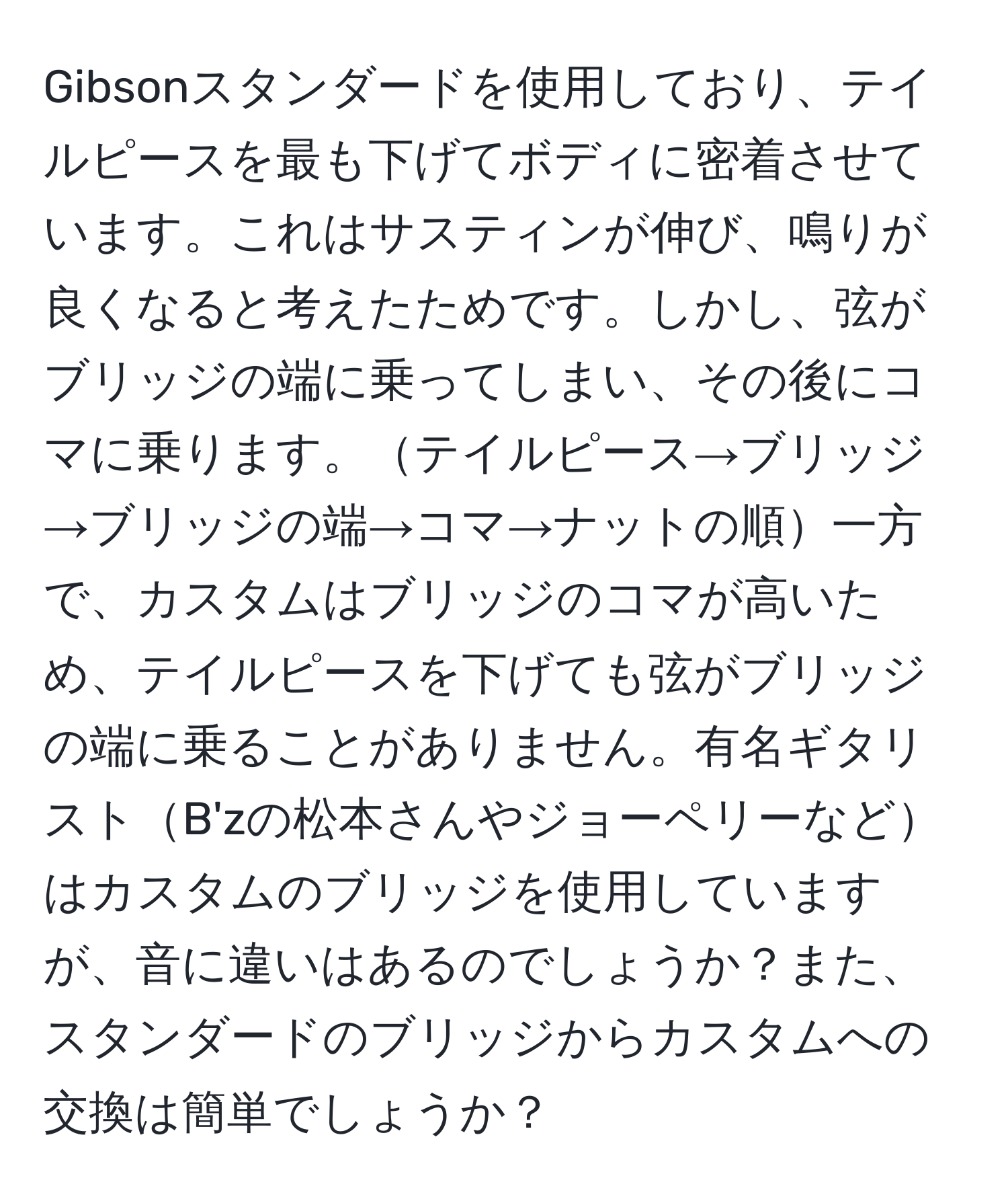 Gibsonスタンダードを使用しており、テイルピースを最も下げてボディに密着させています。これはサスティンが伸び、鳴りが良くなると考えたためです。しかし、弦がブリッジの端に乗ってしまい、その後にコマに乗ります。テイルピース→ブリッジ→ブリッジの端→コマ→ナットの順一方で、カスタムはブリッジのコマが高いため、テイルピースを下げても弦がブリッジの端に乗ることがありません。有名ギタリストB'zの松本さんやジョーペリーなどはカスタムのブリッジを使用していますが、音に違いはあるのでしょうか？また、スタンダードのブリッジからカスタムへの交換は簡単でしょうか？