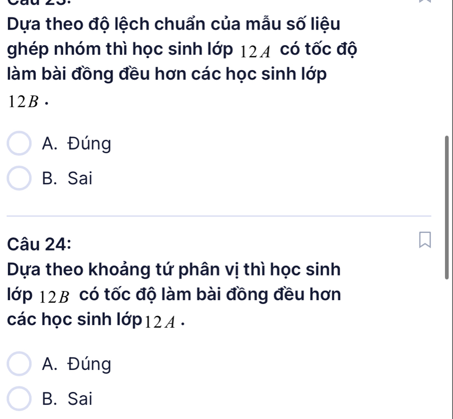 Dựa theo độ lệch chuẩn của mẫu số liệu
ghép nhóm thì học sinh lớp 124 có tốc độ
làm bài đồng đều hơn các học sinh lớp
12B.
A. Đúng
B. Sai
Câu 24:
Dựa theo khoảng tứ phân vị thì học sinh
lớp 12B có tốc độ làm bài đồng đều hơn
các học sinh lớp 12 4.
A. Đúng
B. Sai