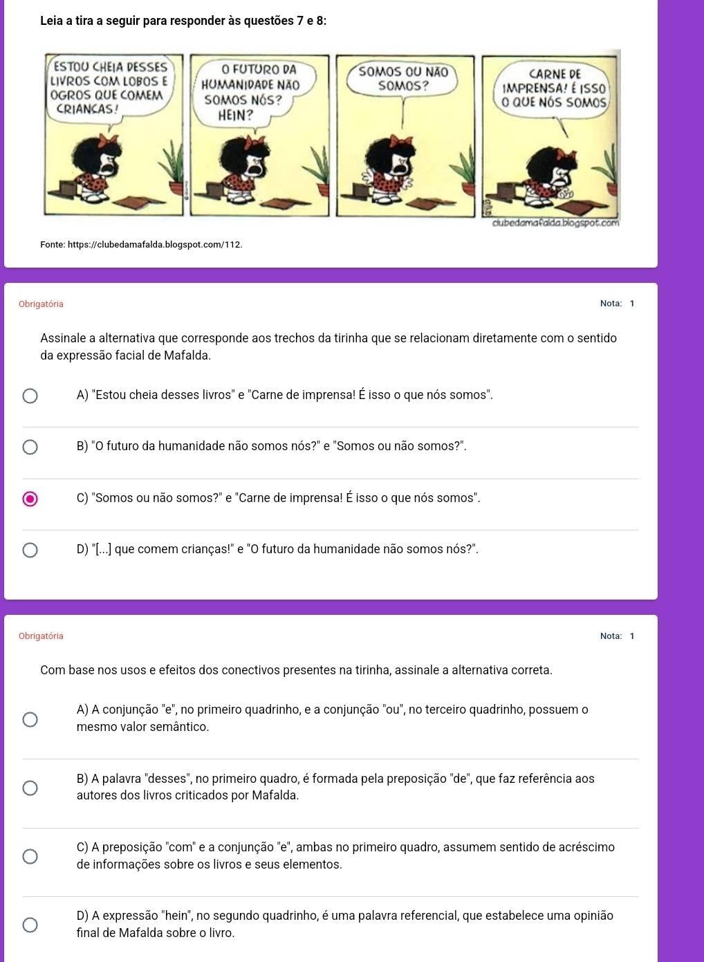 Leia a tira a seguir para responder às questões 7 e 8:
Fonte: https://clubedamafalda.blogspot.com/112.
Obrigatória Nota: 1
Assinale a alternativa que corresponde aos trechos da tirinha que se relacionam diretamente com o sentido
da expressão facial de Mafalda.
A) "Estou cheia desses livros" e "Carne de imprensa! É isso o que nós somos".
B) "O futuro da humanidade não somos nós?" e "Somos ou não somos?".
C) "Somos ou não somos?" e "Carne de imprensa! É isso o que nós somos".
D) "[...] que comem crianças!" e "O futuro da humanidade não somos nós?".
Obrigatória Nota: 1
Com base nos usos e efeitos dos conectivos presentes na tirinha, assinale a alternativa correta.
A) A conjunção "e", no primeiro quadrinho, e a conjunção "ou", no terceiro quadrinho, possuem o
mesmo valor semântico.
B) A palavra "desses", no primeiro quadro, é formada pela preposição "de", que faz referência aos
autores dos livros criticados por Mafalda.
C) A preposição 'com' e a conjunção 'e", ambas no primeiro quadro, assumem sentido de acréscimo
de informações sobre os livros e seus elementos.
D) A expressão "hein", no segundo quadrinho, é uma palavra referencial, que estabelece uma opinião
final de Mafalda sobre o livão.