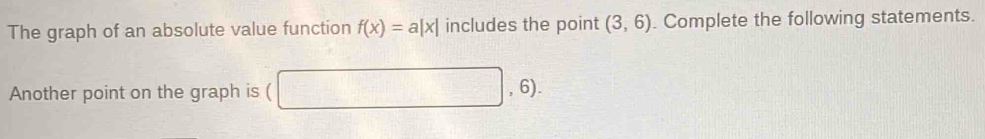 The graph of an absolute value function f(x)=a|x| includes the point (3,6). Complete the following statements. 
Another point on the graph is ( □ ,6)