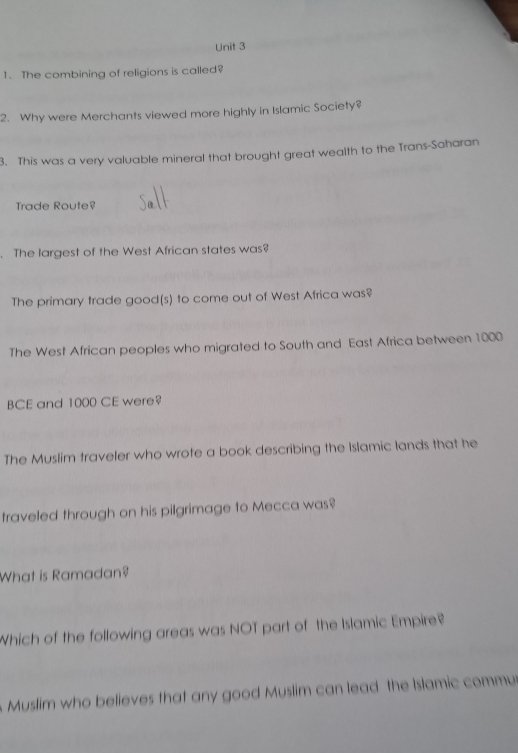 The combining of religions is called? 
2. Why were Merchants viewed more highly in Islamic Society? 
3. This was a very valuable mineral that brought great wealth to the Trans-Saharan 
Trade Route? 
. The largest of the West African states was? 
The primary trade good(s) to come out of West Africa was? 
The West African peoples who migrated to South and East Africa between 1000
BCE and 1000 CE were? 
The Muslim traveler who wrote a book describing the Islamic lands that he 
traveled through on his pilgrimage to Mecca was? 
What is Ramadan? 
Which of the following areas was NOT part of the Islamic Empire? 
Muslim who believes that any good Muslim can lead the Islamic commu