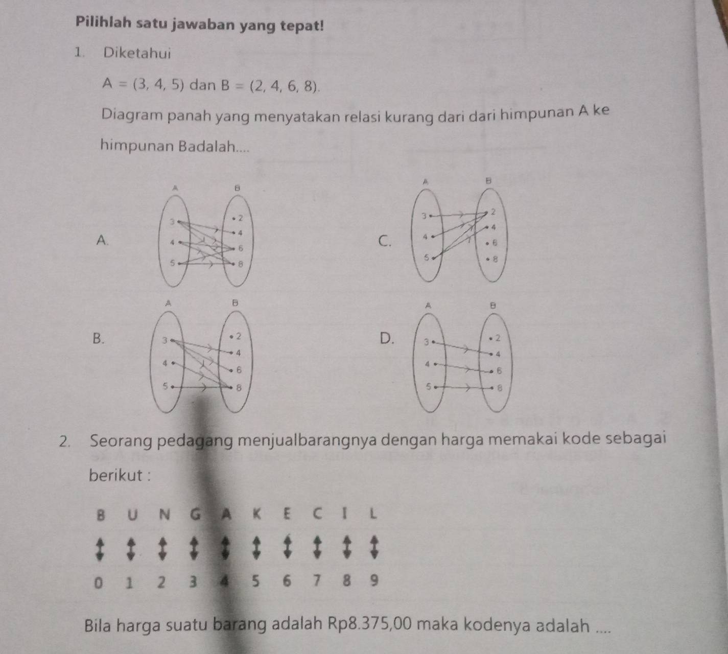 Pilihlah satu jawaban yang tepat!
1. Diketahui
A=(3,4,5) dan B=(2,4,6,8). 
Diagram panah yang menyatakan relasi kurang dari dari himpunan A ke
himpunan Badalah....

A.
C.
B.

D. 
2. Seorang pedagang menjualbarangnya dengan harga memakai kode sebagai
berikut :
B U N G A K E C I L
0 1 2 3 4 5 6 7 8 9
Bila harga suatu barang adalah Rp8.375,00 maka kodenya adalah ....