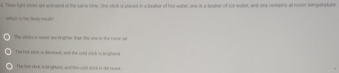 Three light sicks are activated at the same time. One stick is placed in a beaker of hot water, one in a beaker of ice water, and one remains alt room temperature.
Which is the likely resul
The sticks in water are brighter than the one in the room air
The hot stack is dimmest, and the cold stick is brightest.
The hot stick is brightest, and the cold stick is dimmest.