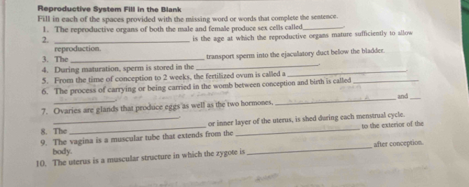 Reproductive System Fill in the Blank 
Fill in each of the spaces provided with the missing word or words that complete the sentence. 
1. The reproductive organs of both the male and female produce sex cells called_ . 
2._ 
is the age at which the reproductive organs mature sufficiently to allow 
reproduction. 
_ 
3. The _transport sperm into the ejaculatory duct below the bladder. 
4. During maturation, sperm is stored in the_ 
5. From the time of conception to 2 weeks, the fertilized ovum is called a 
6. The process of carrying or being carried in the womb between conception and birth is called_ 
。 
7. Ovaries are glands that produce eggs as well as the two hormones, _and 
8. The or inner layer of the uterus, is shed during each menstrual cycle. 
9. The vagina is a muscular tube that extends from the _to the exterior of the 
body. _after conception. 
10. The uterus is a muscular structure in which the zygote is