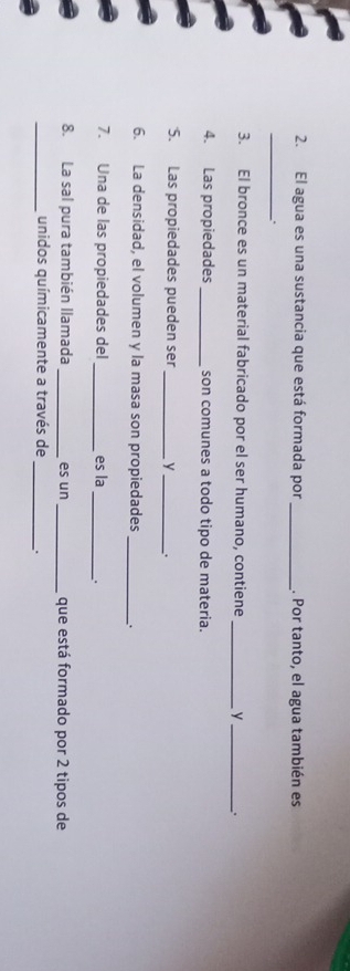 El agua es una sustancia que está formada por _. Por tanto, el agua también es 
_. 
3. El bronce es un material fabricado por el ser humano, contiene _y _. 
4. Las propiedades _son comunes a todo tipo de materia. 
5. Las propiedades pueden ser _ y_ . 
6. La densidad, el volumen y la masa son propiedades _、 
7. Una de las propiedades del _es la_ . 
8. La sal pura también llamada _es un _que está formado por 2 tipos de 
_unidos químicamente a través de _.